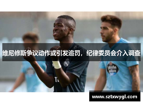 维尼修斯争议动作或引发追罚，纪律委员会介入调查